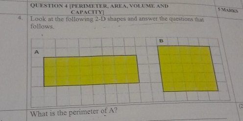 [PERIMETER, AREA, VOLUME AND 
CAPACITY] 
5 Marks 
4. Look at the following 2-D shapes and answer the questions that 
follows. 
B 
A 
_ 
What is the perimeter of A? 
(2