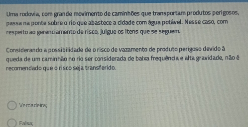 Uma rodovia, com grande movimento de caminhões que transportam produtos perigosos,
passa na ponte sobre o rio que abastece a cidade com água potável. Nesse caso, com
respeito ao gerenciamento de risco, julgue os itens que se seguem.
Considerando a possibilidade de o risco de vazamento de produto perigoso devido à
queda de um caminhão no rio ser considerada de baixa frequência e alta gravidade, não é
recomendado que o risco seja transferido.
Verdadeira;
Falsa;