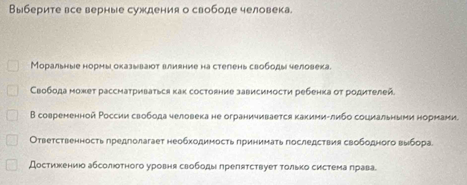 Выберите все верные суждения о свободе человека. 
Моральные нормы оказывают влияние на стелень свободы человека. 
Свобода может рассматриваться как состояние зависимости ребенка от родителей. 
В современной России свобода человека не ограничивается какимиΕлибо социальηыμи нормами. 
Ответственность лредлолагает необходимость πринимать последствия свободного выбора 
Достижению абсолюотного уровня свободы πрепятствует Τолько система πрава