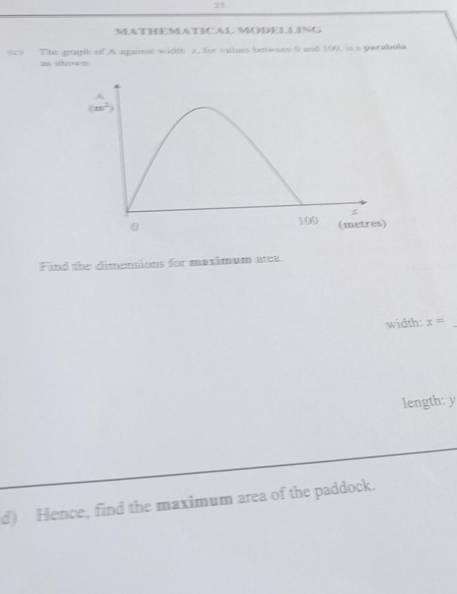 MATHEMATICAL MODELLING
(9 The gragih of A against width x, forvaiues betwees 0 and 100, is a parabola
as shown
Find the dimensions for maximum area.
width: x=
_
length: y
d) Hence, find the maximum area of the paddock.