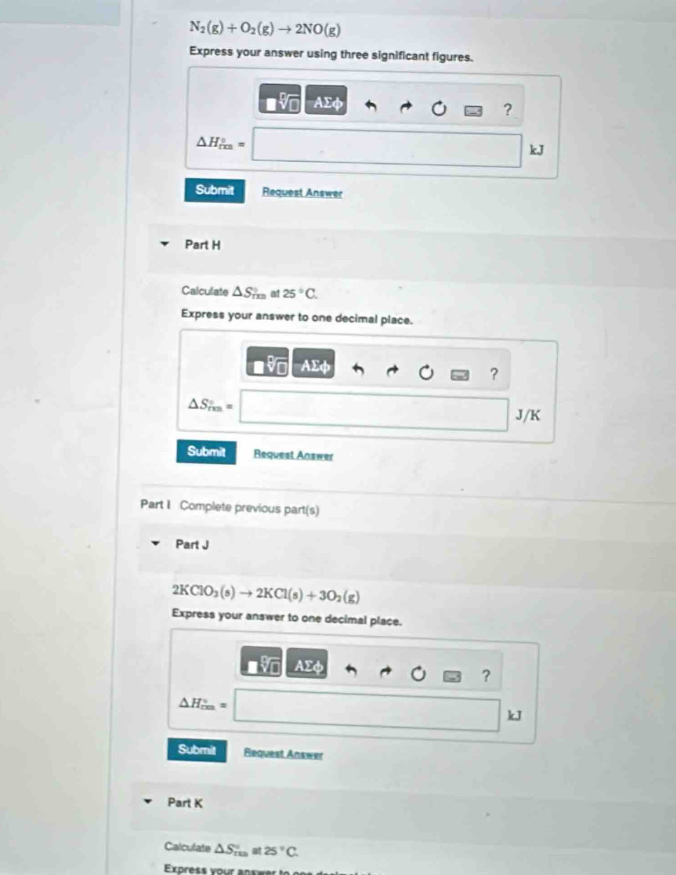 N_2(g)+O_2(g)to 2NO(g)
Express your answer using three significant figures.
AΣφ
?
△ H_(rm)°=
kJ
Submit Request Answer 
Part H 
Calculate △ S_mn a 25°C. 
Express your answer to one decimal place.
Asumlimits phi
?
△ S_rm=
J/K
Submit Request Answer 
Part I Complete previous part(s) 
Part J
2KClO_3(s)to 2KCl(s)+3O_2(g)
Express your answer to one decimal place.
AEd
?
△ H_(rm)°=
kJ
Submit Request Answer 
Part K 
Calculate △ S_(res)^(at)≌ 25°C. 
Express your anxwer to