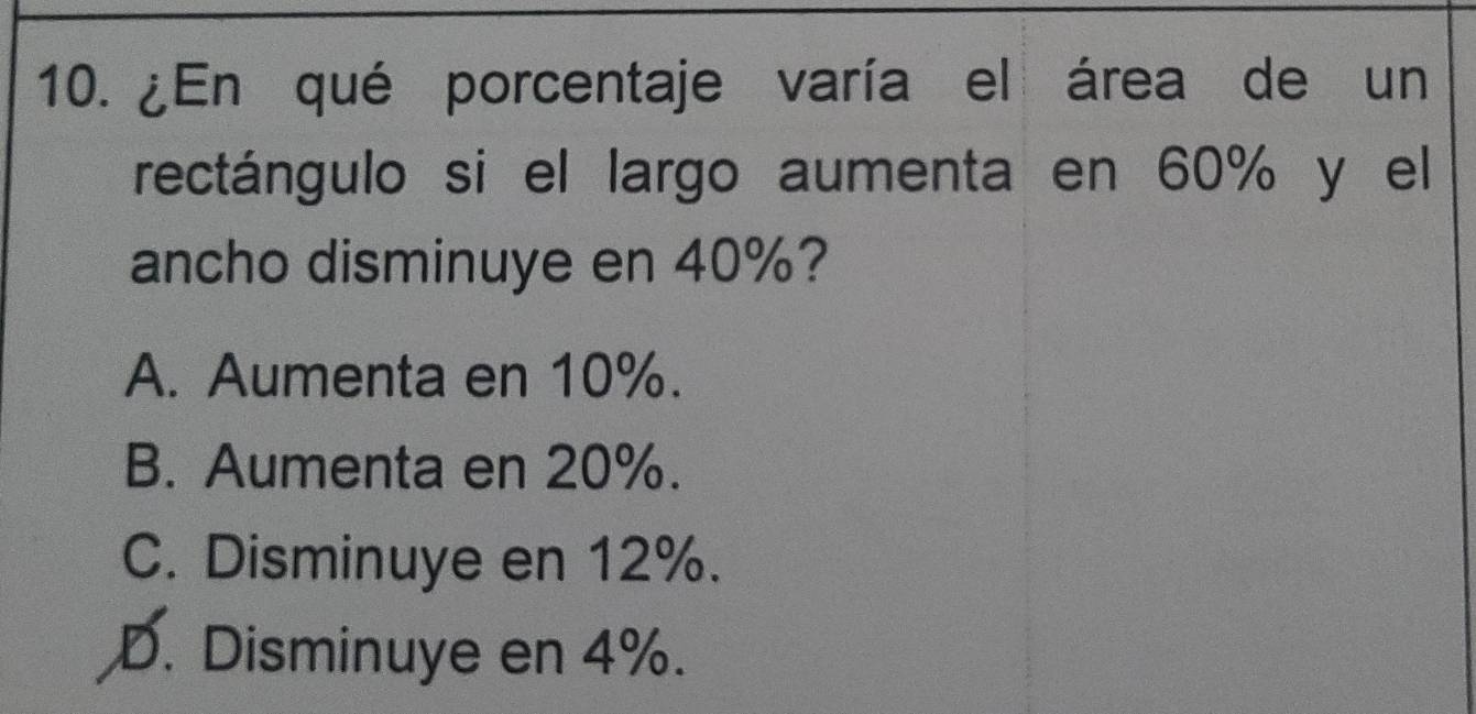 ¿En qué porcentaje varía el área de un
rectángulo si el largo aumenta en 60% y el
ancho disminuye en 40%?
A. Aumenta en 10%.
B. Aumenta en 20%.
C. Disminuye en 12%.
D. Disminuye en 4%.