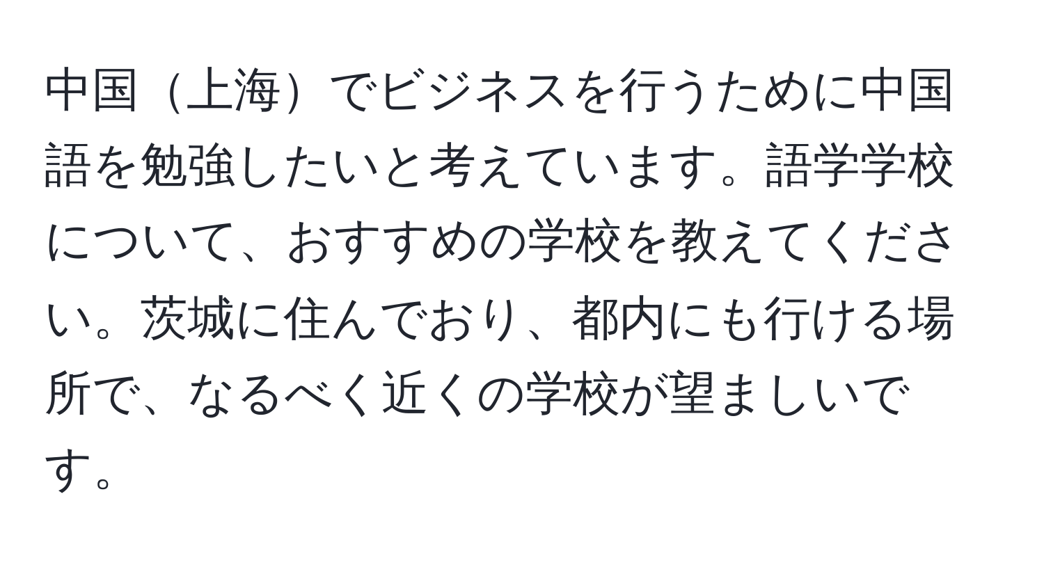中国上海でビジネスを行うために中国語を勉強したいと考えています。語学学校について、おすすめの学校を教えてください。茨城に住んでおり、都内にも行ける場所で、なるべく近くの学校が望ましいです。