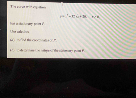 The curve with equation
y=x^2-32sqrt(x)+20, x>0, 
has a stationary point P. 
Use calculus 
(a) to find the coordinates of P, 
(b) to determine the nature of the stationary point P.