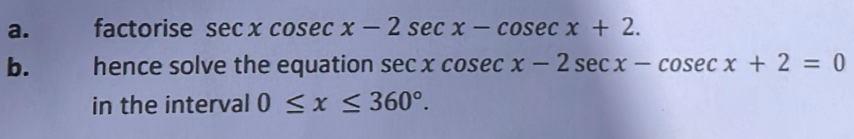 factorise sec xcosec x-2sec x-cosec x+2. 
b. hence solve the equation sec xcosec x-2sec x-cosec x+2=0
in the interval 0≤ x≤ 360°.