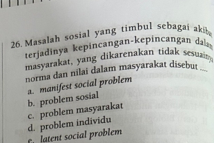 Masalah sosial yang timbul sebagai akib
terjadinya kepincangan-kepincangan dal 
masyarakat, yang dikarenakan tidak sesuain
norma dan nilai dalam masyarakat disebut ...
a. manifest social problem b. problem sosial
c. problem masyarakat
d. problem individu
e latent social problem