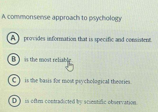 A commonsense approach to psychology
A ) provides information that is specific and consistent.
B ) is the most reliable.
C) is the basis for most psychological theories.
D is often contradicted by scientific observation.