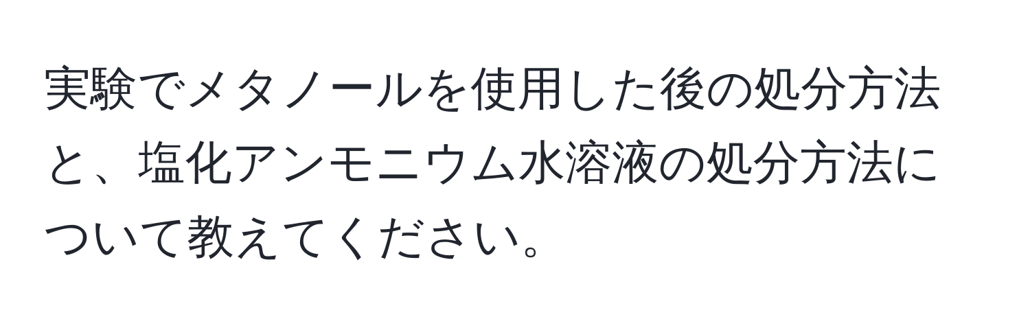 実験でメタノールを使用した後の処分方法と、塩化アンモニウム水溶液の処分方法について教えてください。