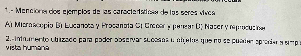 1.- Menciona dos ejemplos de las características de los seres vivos
A) Microscopio B) Eucariota y Procariota C) Crecer y pensar D) Nacer y reproducirse
2.-Intrumento utilizado para poder observar sucesos u objetos que no se pueden apreciar a simple
vista humana