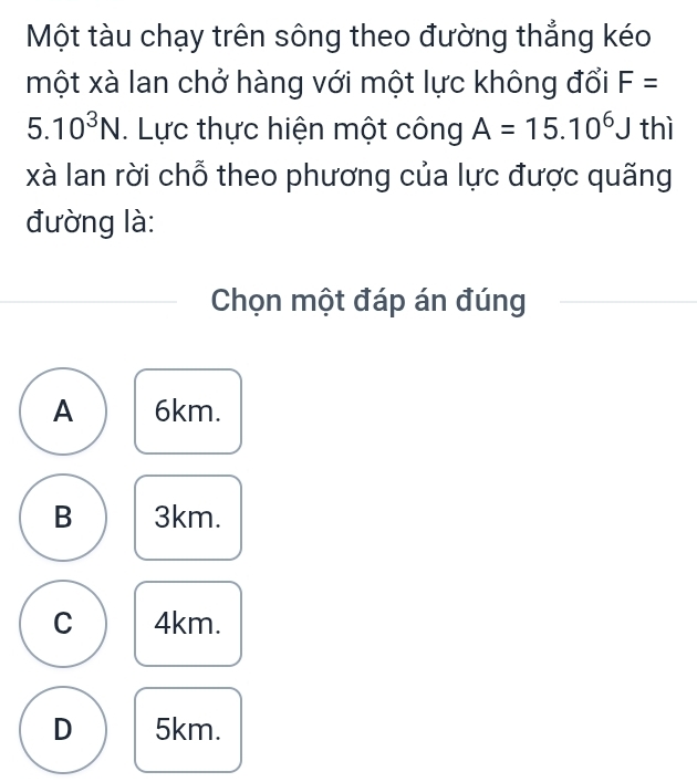 Một tàu chạy trên sông theo đường thẳng kéo
một xà lan chở hàng với một lực không đổi F=
5.10^3N. Lực thực hiện một công A=15.10^6J thì
xà lan rời chỗ theo phương của lực được quãng
đường là:
Chọn một đáp án đúng
A 6km.
B 3km.
C 4km.
D 5km.