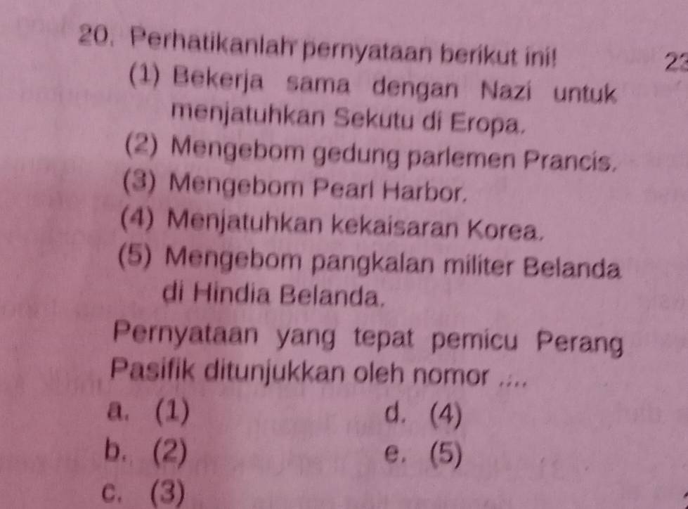 Perhatikanlah pernyataan berikut ini!
23
(1) Bekerja sama dengan Nazi untuk
menjatuhkan Sekutu di Eropa.
(2) Mengebom gedung parlemen Prancis.
(3) Mengebom Pearl Harbor.
(4) Menjatuhkan kekaisaran Korea.
(5) Mengebom pangkalan militer Belanda
di Hindia Belanda.
Pernyataan yang tepat pemicu Perang
Pasifik ditunjukkan oleh nomor ....
a. (1) d. (4)
b. (2) e. (5)
c. (3)