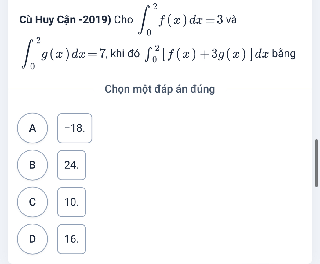 Cù Huy Cận -2019) Cho ∈t _0^2f(x)dx=3 và
∈t _0^2g(x)dx=7 , khi đó ∈t _0^2[f(x)+3g(x)]dx bằng
Chọn một đáp án đúng
A -18.
B 24.
C 10.
D 16.