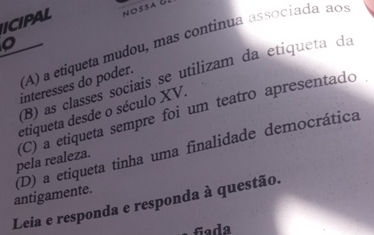 ICIPAL NOSSA 
o 
(A) a etiqueta mudou, mas continua associada ãos 
(B) as classes sociais se utilizam da etiqueta da 
interesses do poder. 
etiqueta desde o século XV. 
pela realeza. (C) a etiqueta sempre foi um teatro apresentado 
antigamente. (D) a etiqueta tinha uma finalidade democrática 
Leia e responda e responda à questão. 
fiada