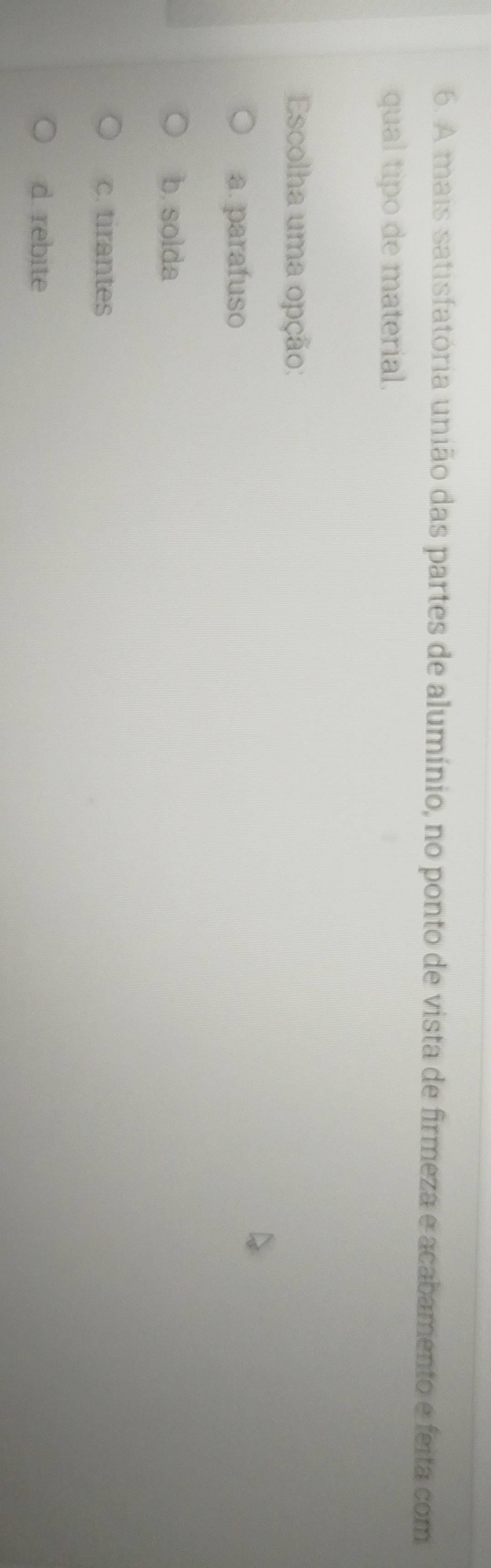 A mais satisfatória união das partes de alumínio, no ponto de vista de firmeza e acabamento e feita com
qual tipo de material.
Escolha uma opção:
a. parafuso
b. solda
c. tirantes
d. rebite