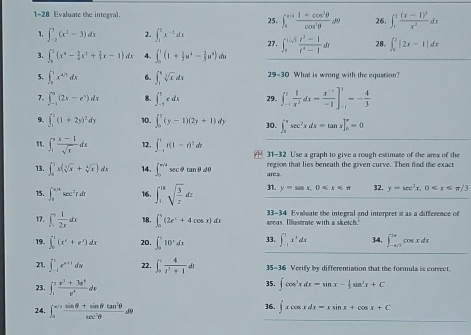 1-28 Evaluate the integral. 25. ∈t _0^((cot)frac 1+cos ^2)θ cos^2θ dθ 26. ∈t _1^(2frac (x-1)^3)x^2dx
1. ∈t _(-2)^3(x^2-3)dx 2. ∈t _1^(2x^-1)dx 27. ∈t _3^((1/sqrt(3))frac t^2-1)t^4-1dt 28. ∈t _0^(2|2x-1|dx
3. ∈t _0^1(x^4)- 3/4 x^2+ 2/3 x-1)dx 4, ∈t _0^(2(1+frac 1)2u^4- 2/3 u^8) du
5. ∈t _0^(1x^4/3)dx 6. ∈t _1^(9sqrt [3]x)dx 29-30 What is wrong with the equation?
7. ∈t _(-1)^0(2x-e^x)dx 8. ∈t _(-1)^3edx 29. ∈t _(-1)^3 1/x^2 dx= (x^(-1))/-1 ]_(-1)^3=- 4/3 
9. ∈t _1^(2(1+2y)^2)dy 10. ∈t _0^(2(y-1)(2y+1)dy 30. ∈t _0^(π)sec ^2)xdx=tan x]_0^((π)=0
n. ∈t _1^(π)frac x-1)sqrt(x)dx 12. ∈t _(-1)^1r(1-r)^2dr  31-32 Use a graph to give a rough estimate of the area of the
13. ∈t _0^(1x(sqrt[3](x)+sqrt [4]x))dx 14. ∈t _0^((π /4)sec θ tan θ dθ ares. region that lies beneath the given curve. Then find the exact
15. ∈t _8^(π /4)sec ^2)rdt 16. ∈t _1^((18)sqrt(frac 3)z)dz 31. y=sin x,0≤ x≤ π 32. y=sec^2x,0
17. ∈t _1^(9frac 1)2xdx 18, ∈t _0^(4(2e^x)+4cos x)dx areas. Illustrate with a sketch.' 33-34 Evahwate the integral and interpret it as a difference of
19. ∈t _0^(1(x^e)+e^x)dx 20. ∈t _0^(510^x)dx 33. ∈t _(-1)^(-1)x^3dx 34, ∈t _(-4/3)^(2π)cos xdx
21, ∈t _(-1)^1e^(x+1)dx 22. ∈t _0^((frac 4)t^2)+1dt 35-36 Verify by differentiation that the formula is correct
23. ∈t _1^(2frac x^3)+3x^4v^4dv 35. ∈t cos^3xdx=sin x- 1/3 sin^3x+C
24, ∈t _0^((π /2)frac sin θ +sin θ tan ^2)θ sec^2θ dθ 36. ∈t xcos xdx=xsin x+cos x+C