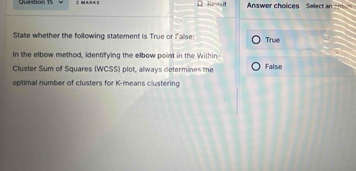 Revisit Answer choices Select an option
State whether the following statement is True or False: True
In the elbow method, identifying the elbow point in the Within-
Cluster Sum of Squares (WCSS) plot, always determines the False
optimal number of clusters for K -means clustering