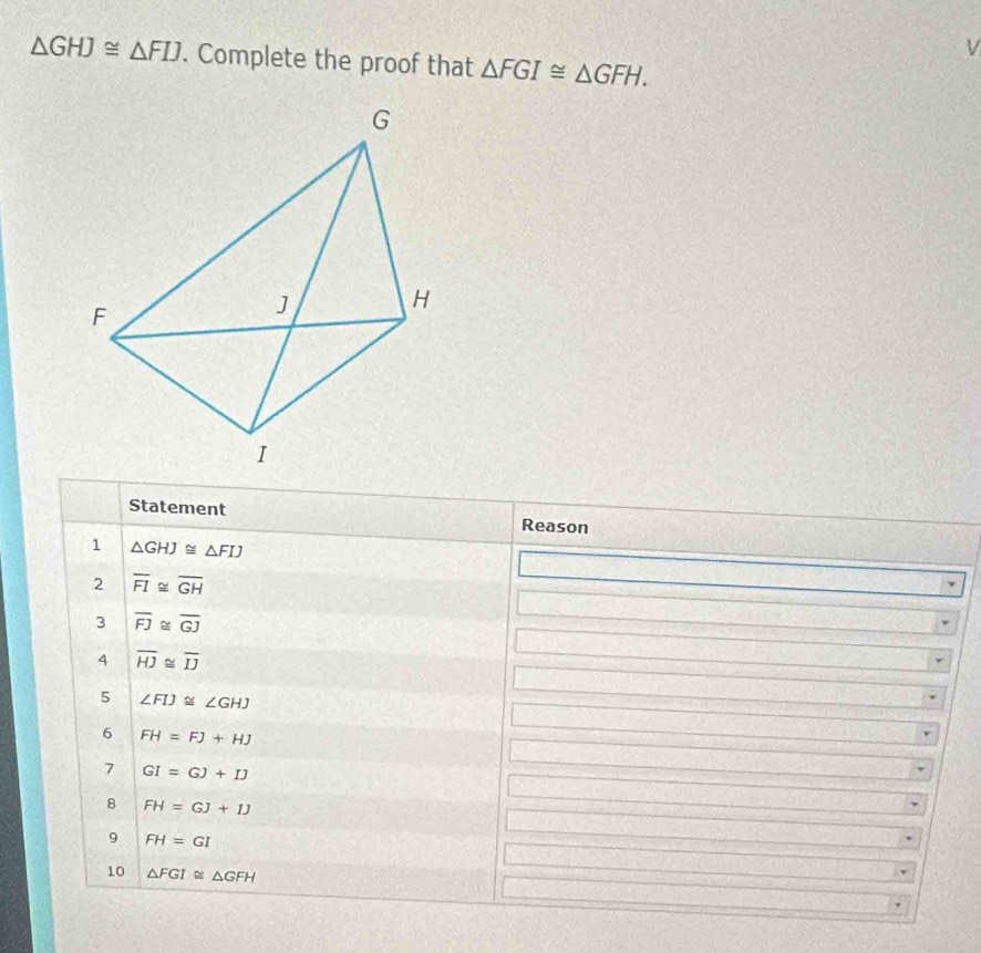 △ GHJ≌ △ FIJ. Complete the proof that △ FGI≌ △ GFH. 
Statement Reason 
1 △ GHJ≌ △ FIJ
2 overline FI≌ overline GH
3 overline FJ≌ overline GJ
4 overline HJ≌ overline IJ
5 ∠ FIJ≌ ∠ GHJ
6 FH=FJ+HJ
7 GI=GJ+IJ
8 FH=GJ+IJ
9 FH=GI
10 △ FGI≌ △ GFH