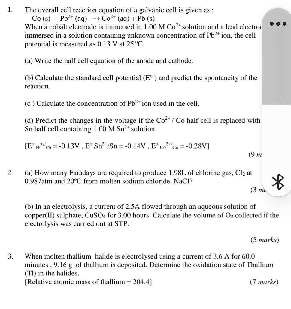 The overall cell reaction equation of a galvanic cell is given as :
Co(s)+Pb^(2+)(aq)to Co^(2+)(aq)+Pb(s)
When a cobalt electrode is immersed in 1.00MCo^(2+) solution and a lead electroc 
immersed in a solution containing unknown concentration of Pb^(2+) ion, the cell 
potential is measured as 0.13 V at 25°C. 
(a) Write the half cell equation of the anode and cathode. 
(b) Calculate the standard cell potential (E^o) and predict the spontaneity of the 
reaction. 
(c ) Calculate the concentration of Pb^(2+) ion used in the cell. 
(d) Predict the changes in the voltage if the Co^(2+)/ Co half cell is replaced with 
Sn half cell containing 1.00MSn^(2+) solution.
[E°p_b^((2+)Pb=-0.13V, E^o)Sn^(2+)/Sn=-0.14V, E^oc_o^((2_o)=-0.28V])
(9 m
2. (a) How many Faradays are required to produce 1.98L of chlorine gas, Cl_2 at
0.987atm and 20°C from molten sodium chloride, NaCl ? 
(3 m
(b) In an electrolysis, a current of 2.5A flowed through an aqueous solution of 
copper(II) sulphate, ( CuSO_4 for 3.00 hours. Calculate the volume of O_2 collected if the 
electrolysis was carried out at STP. 
(5 marks) 
3. When molten thallium halide is electrolysed using a current of 3.6 A for 60.0
minutes , 9.16 g of thallium is deposited. Determine the oxidation state of Thallium 
(Tl) in the halides. 
[Relative atomic mass of thallium =204.4] (7 marks)