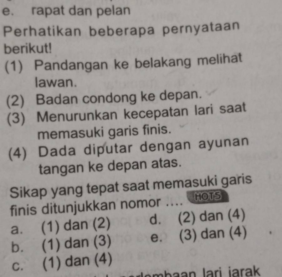 e. rapat dan pelan
Perhatikan beberapa pernyataan
berikut!
(1) Pandangan ke belakang melihat
lawan.
(2) Badan condong ke depan.
(3) Menurunkan kecepatan lari saat
memasuki garis finis.
(4) Dada diputar dengan ayunan
tangan ke depan atas.
Sikap yang tepat saat memasuki garis
finis ditunjukkan nomor .... HOTS
a. (1) dan (2) d. (2) dan (4)
b. (1) dan (3) e. (3) dan (4)
c. (1) dan (4)
hn lari jarak