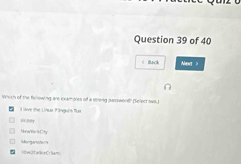 Back Next >
Which of the following are examples of a strong password? (Select two.
I love the Linux P3ngu!n Tux
skippy
NewYorkCity
Morganstern
li0ve2EatIceCr3am!