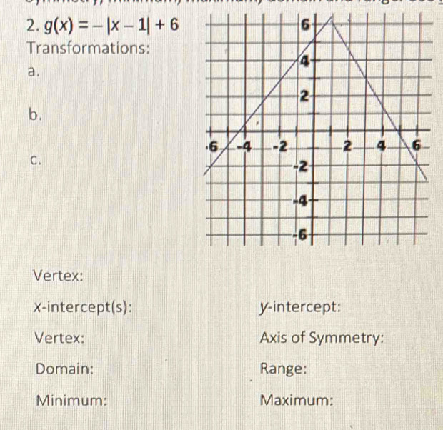 g(x)=-|x-1|+6
Transformations: 
a. 
b. 
C. 
Vertex: 
x-intercept(s): y-intercept: 
Vertex: Axis of Symmetry: 
Domain: Range: 
Minimum: Maximum: