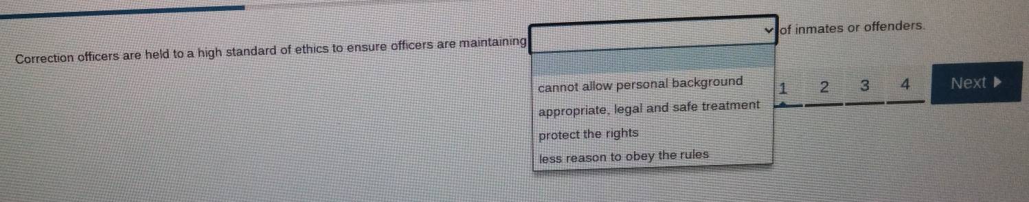 of inmates or offenders.
Correction officers are held to a high standard of ethics to ensure officers are maintaining
cannot allow personal background 1 2 3 4 Next▶
appropriate, legal and safe treatment
protect the rights
less reason to obey the rules
