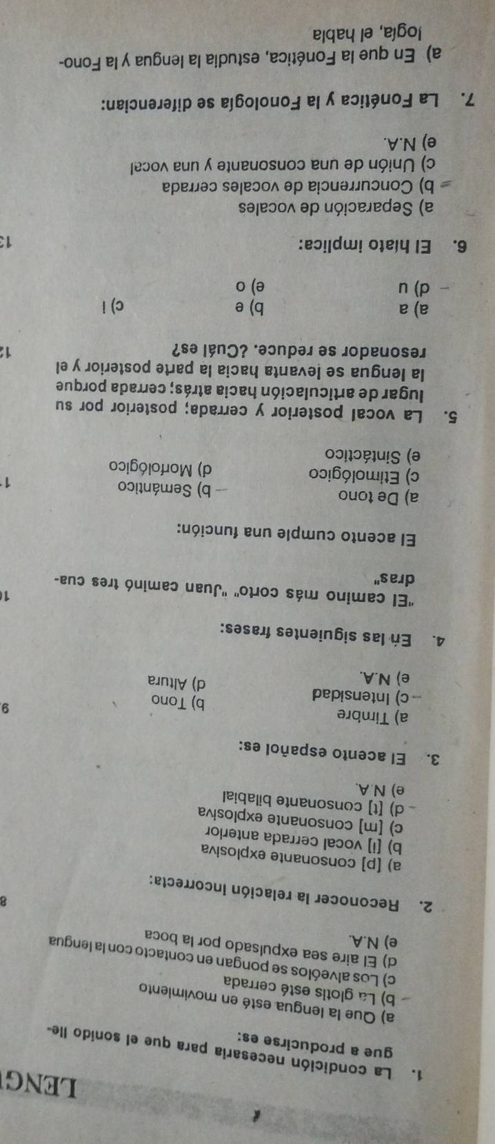 LENG
1. La condición necesaria para que el sonido lle-
gue a producirse es:
a) Que la lengua esté en movimiento
b) La glotis esté cerrada
c) Los alveólos se pongan en contacto con la lengua
d) El aire sea expulsado por la boca
e) N.A.
8
2. Reconocer la relación incorrecta:
a) [p] consonante explosiva
b) [i] vocal cerrada anterlor
c) [m] consonante explosiva
d) [t] consonante bilabial
e) N A.
3. El acento español es:
a) Timbre b) Tono
9.
-c) Intensidad d) Altura
e) N.A.
4. En las siguientes frases:
1
''El camino más corto'' ''Juan caminó tres cua-
dras"
El acento cumple una función:
a) De tono -- b) Semántico 1
c) Etimológico d) Morfológico
e) Sintáctico
5. La vocal posterior y cerrada; posterior por su
lugar de articulación hacia atrás; cerrada porque
la lengua se levanta hacia la parte posterior y el
resonador se reduce. ¿Cuál es?
1
a) a b) e c) i
d) u e) o
6. El híato implica: 13
a) Separación de vocales
b) Concurrencia de vocales cerrada
c) Unión de una consonante y una vocal
e) N.A.
7. La Fonética y la Fonología se diferencian:
a) En que la Fonética, estudia la lengua y la Fono-
logía, el habla