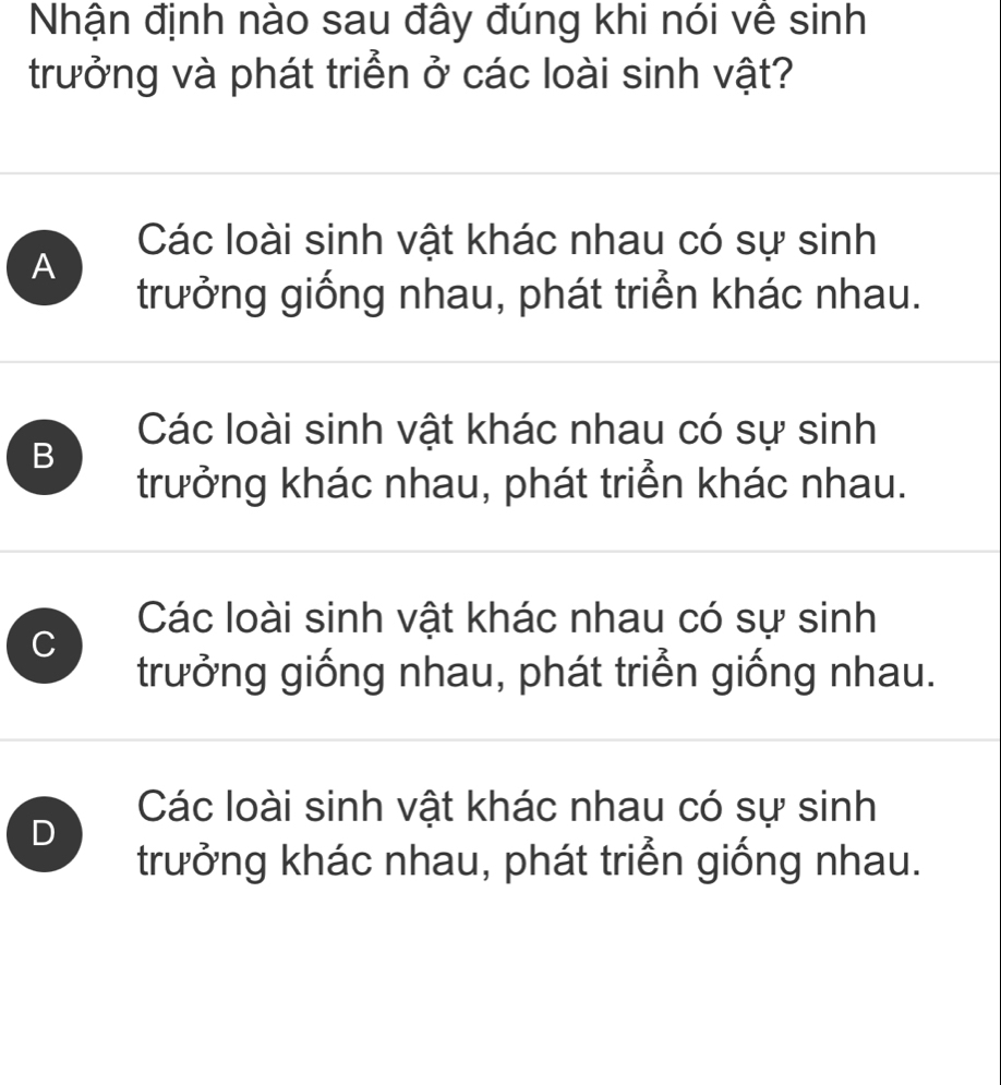 Nhận định nào sau đây đúng khi nói về sinh
trưởng và phát triển ở các loài sinh vật?
Các loài sinh vật khác nhau có sự sinh
A
trưởng giống nhau, phát triển khác nhau.
Các loài sinh vật khác nhau có sự sinh
B
trưởng khác nhau, phát triển khác nhau.
Các loài sinh vật khác nhau có sự sinh
C
trưởng giống nhau, phát triển giống nhau.
Các loài sinh vật khác nhau có sự sinh
D
trưởng khác nhau, phát triển giống nhau.