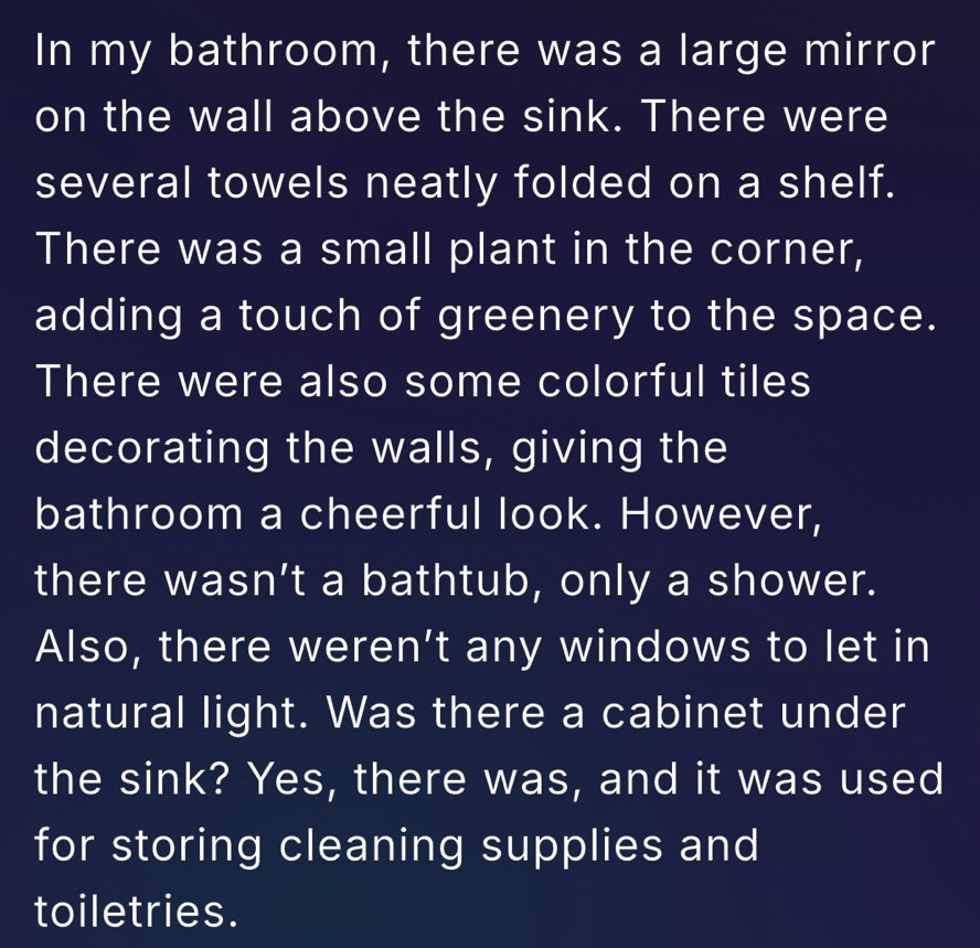 In my bathroom, there was a large mirror 
on the wall above the sink. There were 
several towels neatly folded on a shelf. 
There was a small plant in the corner, 
adding a touch of greenery to the space. 
There were also some colorful tiles 
decorating the walls, giving the 
bathroom a cheerful look. However, 
there wasn’t a bathtub, only a shower. 
Also, there weren’t any windows to let in 
natural light. Was there a cabinet under 
the sink? Yes, there was, and it was used 
for storing cleaning supplies and 
toiletries.