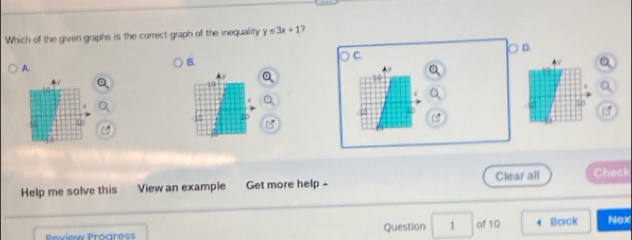 Which of the given graphs is the correct graph of the inequality y≤ 3x+1
D. 
A. 
B. 
C. 
a 
AV
10
10
a 
a
-10 i0 40 10
16 40 6
Help me solve this View an example Get more help - Clear all Check 
Peview Proaress Question 1 of 10 Back Nox