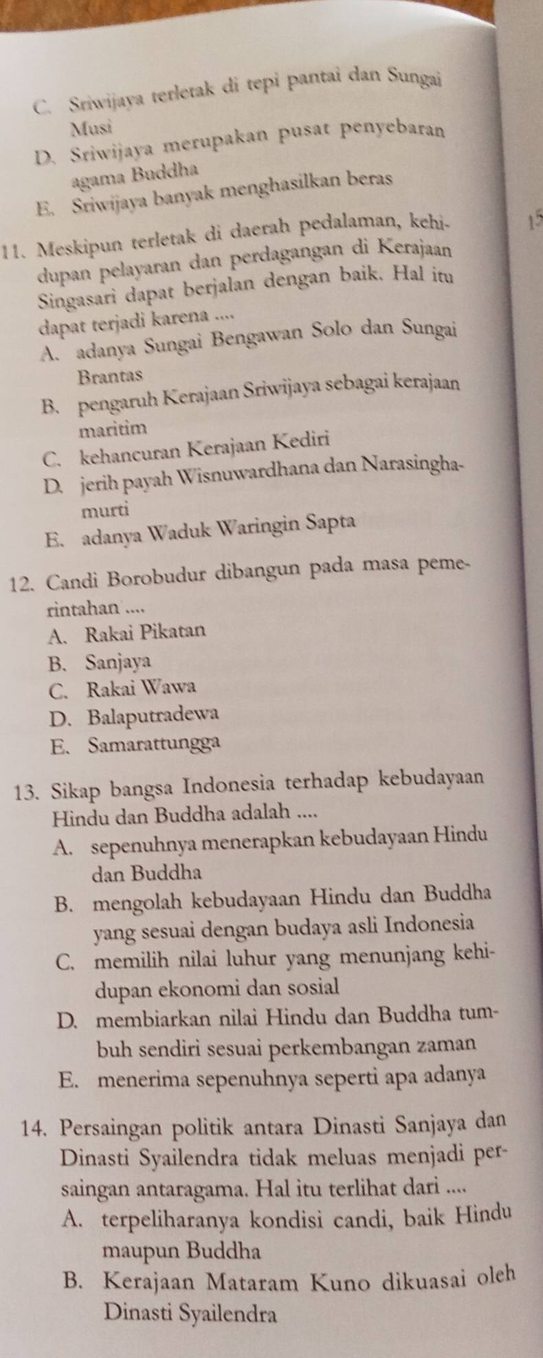 C. Sriwijaya terletak di tepi pantai dan Sungai
Musi
D. Sriwijaya merupakan pusat penyebaran
agama Buddha
E. Sriwijaya banyak menghasilkan beras
11. Meskipun terletak di daerah pedalaman, kehi-
15
dupan pelayaran dan perdagangan di Kerajaan
Singasari dapat berjalan dengan baik. Hal itu
dapat terjadi karena ....
A. adanya Sungai Bengawan Solo dan Sungai
Brantas
B. pengaruh Kerajaan Sriwijaya sebagai kerajaan
maritim
C. kehancuran Kerajaan Kediri
D. jerih payah Wisnuwardhana dan Narasingha-
murti
E. adanya Waduk Waringin Sapta
12. Candi Borobudur dibangun pada masa peme-
rintahan ....
A. Rakai Pikatan
B. Sanjaya
C. Rakai Wawa
D. Balaputradewa
E. Samarattungga
13. Sikap bangsa Indonesia terhadap kebudayaan
Hindu dan Buddha adalah ....
A. sepenuhnya menerapkan kebudayaan Hindu
dan Buddha
B. mengolah kebudayaan Hindu dan Buddha
yang sesuai dengan budaya asli Indonesia
C. memilih nilai luhur yang menunjang kehi-
dupan ekonomi dan sosial
D. membiarkan nilai Hindu dan Buddha tum-
buh sendiri sesuai perkembangan zaman
E. menerima sepenuhnya seperti apa adanya
14. Persaingan politik antara Dinasti Sanjaya dan
Dinasti Syailendra tidak meluas menjadi per-
saingan antaragama. Hal itu terlihat dari ....
A. terpeliharanya kondisi candi, baik Hindu
maupun Buddha
B. Kerajaan Mataram Kuno dikuasai oleh
Dinasti Syailendra