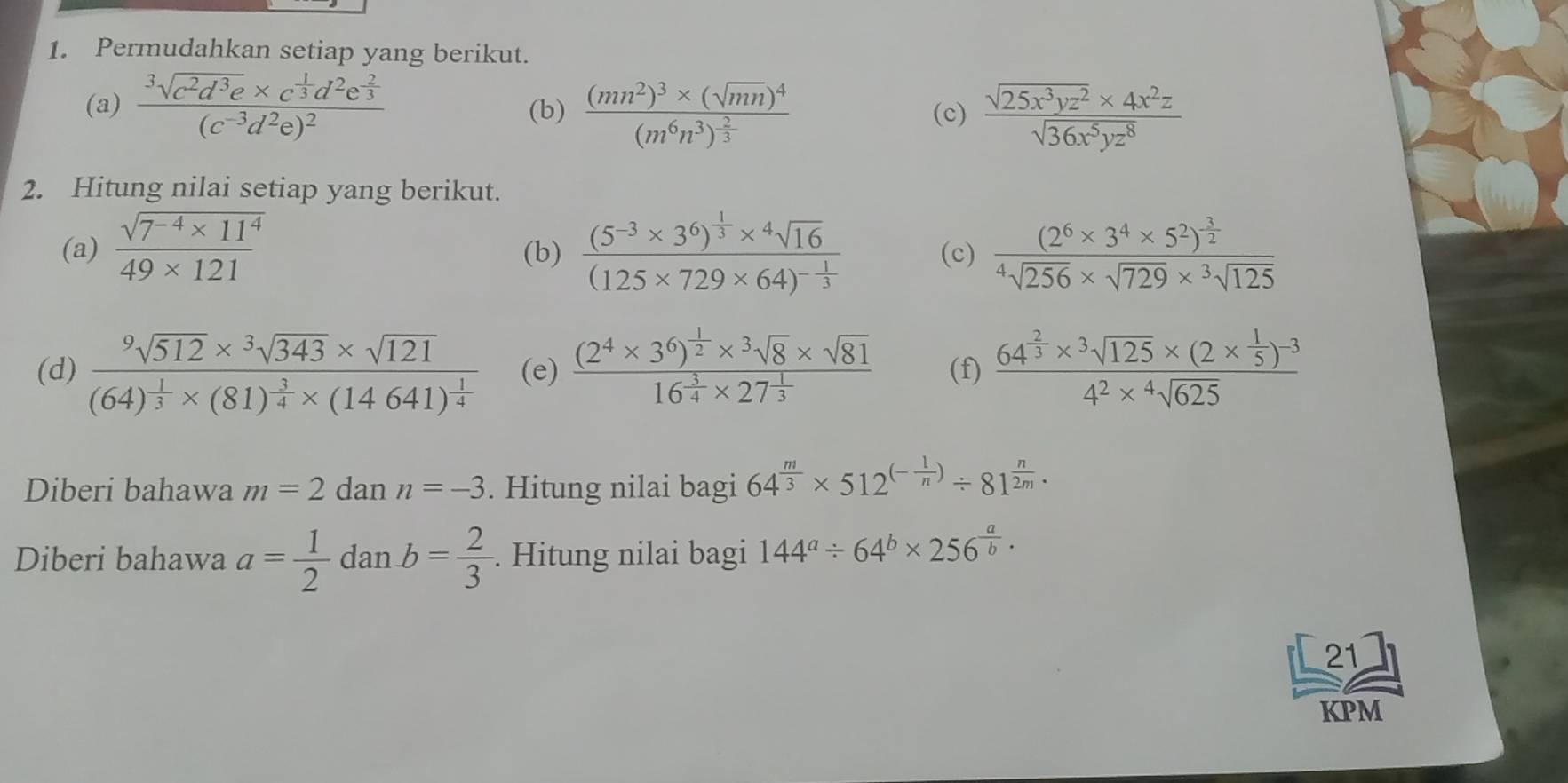 Permudahkan setiap yang berikut.
(a) frac 3sqrt(c^2d^3e)* c^(frac 1)3d^2e^(frac 2)3(c^(-3)d^2e)^2 (b) frac (mn^2)^3* (sqrt(mn))^4(m^6n^3)^ 2/3  (c)  (sqrt(25x^3yz^2)* 4x^2z)/sqrt(36x^5yz^8) 
2. Hitung nilai setiap yang berikut.
(a)  (sqrt(7^(-4)* 11^4))/49* 121  (b) frac (5^(-3)* 3^6)^ 1/3 *^4sqrt(16)(125* 729* 64)^- 1/3  (c) frac (2^6* 3^4* 5^2)^ 3/2 ^4sqrt(256)* sqrt(729)*  ^3sqrt(125)
(d) frac sqrt[9](512)* sqrt[3](343)* sqrt(121)(64)^ 1/3 * (81)^ 3/4 * (14641)^ 1/4  (e) frac (2^4* 3^6)^ 1/2 *^3sqrt(8)* sqrt(81)16^(frac 3)4* 27^(frac 1)3 (f) frac 64^(frac 2)3* sqrt[3](125)* (2*  1/5 )^-34^2* sqrt[4](625)
Diberi bahawa m=2 dan n=-3. Hitung nilai bagi 64^(frac m)3* 512^((-frac 1)n)/ 81^(frac n)2m·
Diberi bahawa a= 1/2  dan b= 2/3 . Hitung nilai bagi 144^a/ 64^b* 256^(frac a)b·
21
KPM