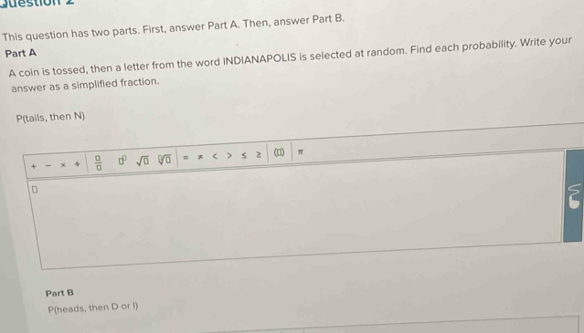 Guestion 2 
This question has two parts. First, answer Part A. Then, answer Part B. 
Part A 
A coin is tossed, then a letter from the word INDIANAPOLIS is selected at random. Find each probability. Write your 
answer as a simplified fraction. 
P(tails, then N) 
+ - 4  □ /□   0° sqrt(□ ) sqrt[□](□ ) = * < .3 s 2 (□) π 
? 
Part B 
P(heads, then  D or I)