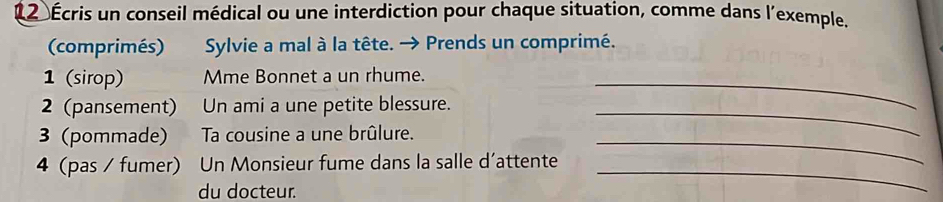 12 Écris un conseil médical ou une interdiction pour chaque situation, comme dans l'exemple. 
(comprimés) Sylvie a mal à la tête. → Prends un comprimé. 
1 (sirop) Mme Bonnet a un rhume._ 
2 (pansement) Un ami a une petite blessure._ 
3 (pommade) Ta cousine a une brûlure._ 
4 (pas / fumer) Un Monsieur fume dans la salle d’attente_ 
du docteur.