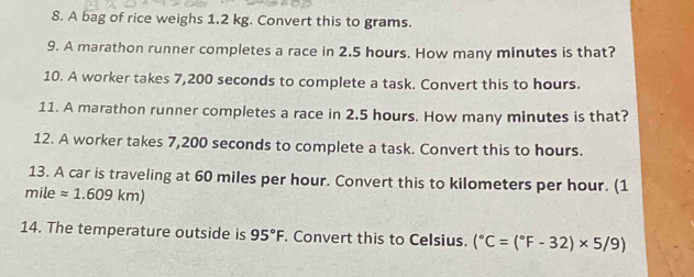 A bag of rice weighs 1.2 kg. Convert this to grams. 
9. A marathon runner completes a race in 2.5 hours. How many minutes is that? 
10. A worker takes 7,200 seconds to complete a task. Convert this to hours. 
11. A marathon runner completes a race in 2.5 hours. How many minutes is that? 
12. A worker takes 7,200 seconds to complete a task. Convert this to hours. 
13. A car is traveling at 60 miles per hour. Convert this to kilometers per hour. (1
mile approx 1.609km)
14. The temperature outside is 95°F. Convert this to Celsius. (^circ C=(^circ F-32)* 5/9)