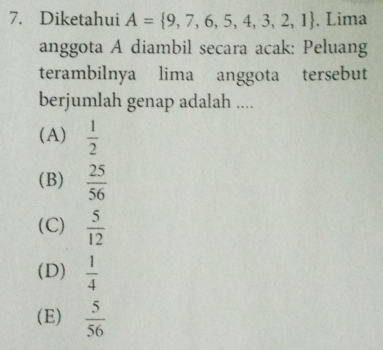 Diketahui A= 9,7,6,5,4,3,2,1. Lima
anggota A diambil secara acak: Peluang
terambilnya lima anggota tersebut
berjumlah genap adalah ....
(A)  1/2 
(B)  25/56 
(C)  5/12 
(D)  1/4 
(E)  5/56 