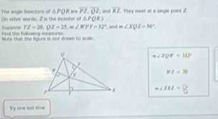 The angle bisectors of △ PQR
(In other wards, Z is the incenter of △ PQ are overline PZ. overline QZ ,and overline RZ. They meet at a sigle point 2.

YZ=20, QZ=25, m∠ RPY=32° , and m∠ XQZ=56°. 
Suppose Fnd the fullowing measures.
hote that the figure is not drawn to scale.
m∠ XQW=112°
WZ=20
m∠ XRZ=0
Try one last time