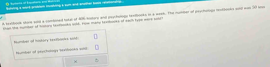 Systems of Equations and Matrices 
Solving a word problem involving a sum and another basic relationship. 
A textbook store sold a combined total of 406 history and psychology textbooks in a week. The number of psychology textbooks sold was 50 less 
than the number of history textbooks sold. How many textbooks of each type were sold? 
Number of history textbooks sold: 
Number of psychology textbooks sold: 
×