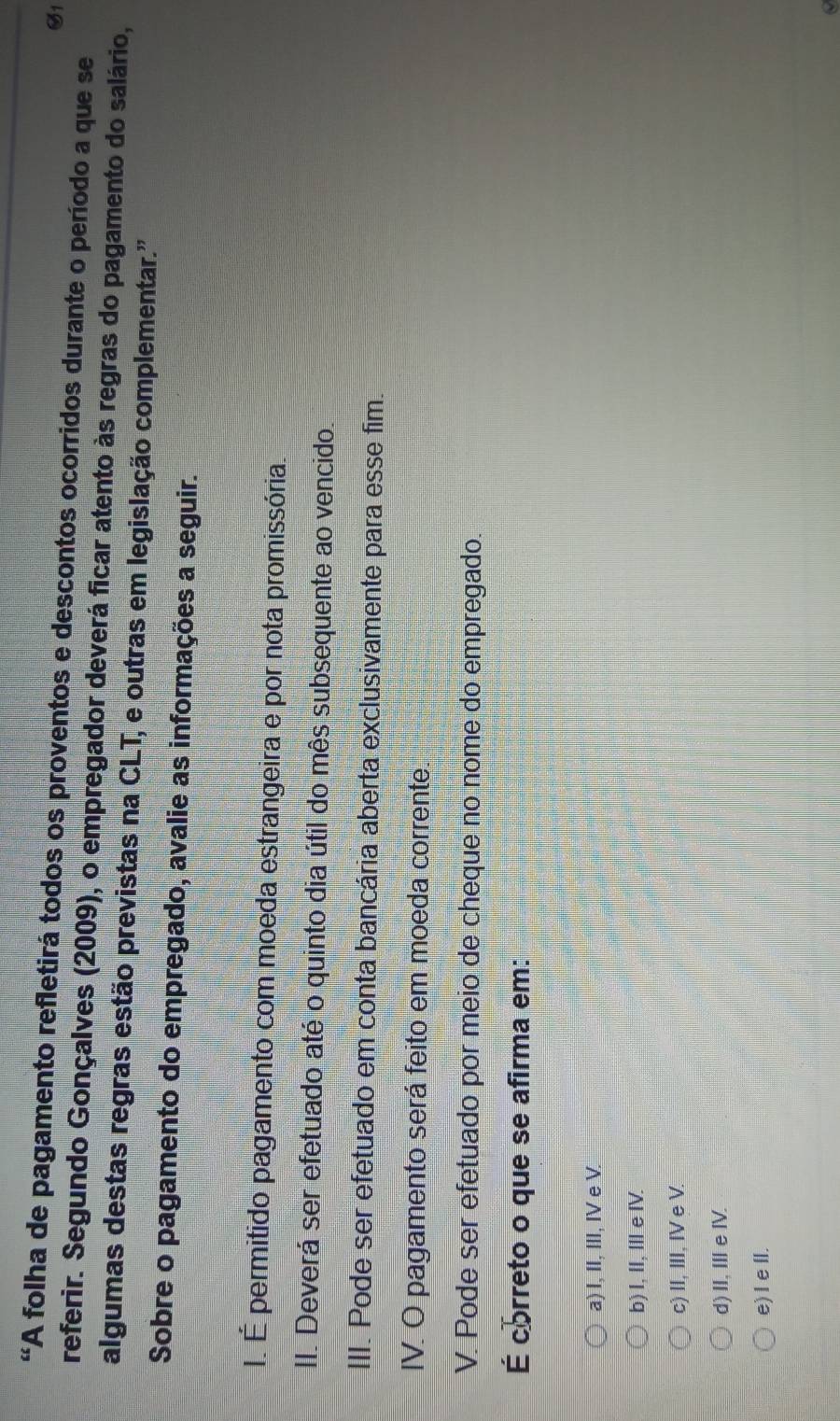1
“A folha de pagamento refletirá todos os proventos e descontos ocorridos durante o período a que se
referir. Segundo Gonçalves (2009), o empregador deverá ficar atento às regras do pagamento do salário,
algumas destas regras estão previstas na CLT, e outras em legislação complementar.'
Sobre o pagamento do empregado, avalie as informações a seguir.
I. É permitido pagamento com moeda estrangeira e por nota promissória.
II. Deverá ser efetuado até o quinto dia útil do mês subsequente ao vencido.
III. Pode ser efetuado em conta bancária aberta exclusivamente para esse fim.
IV. O pagamento será feito em moeda corrente.
V. Pode ser efetuado por meio de cheque no nome do empregado.
É correto o que se afirma em:
a) I, II, III, IV e V.
b) I, II, Ⅲe I.
c) II, III, IV e V.
d) II, ⅢeⅣ.
e) I eⅡl.