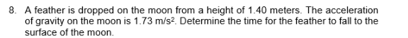 A feather is dropped on the moon from a height of 1.40 meters. The acceleration 
of gravity on the moon is 1.73m/s^2. Determine the time for the feather to fall to the 
surface of the moon.