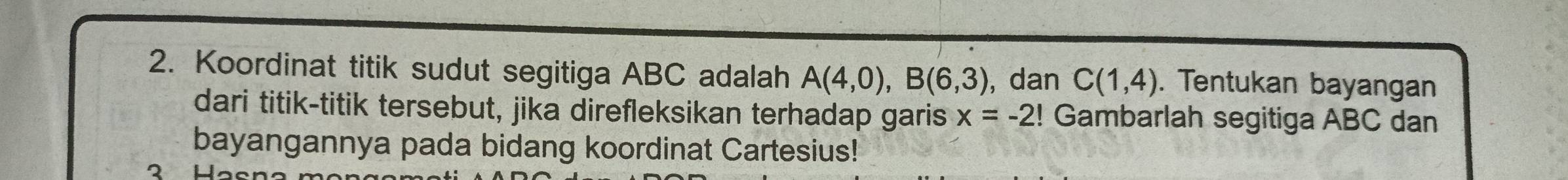 Koordinat titik sudut segitiga ABC adalah A(4,0), B(6,3) , dan C(1,4). Tentukan bayangan 
dari titik-titik tersebut, jika direfleksikan terhadap garis x=-2!! Gambarlah segitiga ABC dan 
bayangannya pada bidang koordinat Cartesius!