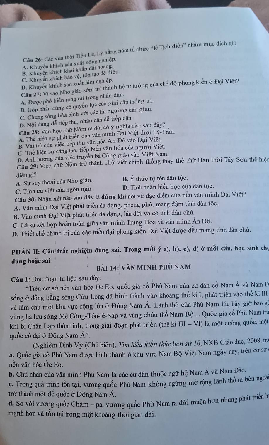 Các vua thời Tiền Lê, Lý * hằng năm tổ chức “lễ Tịch điền” nhằm mục đích gì?
A. Khuyến khích sản xuất nông nghiệp.
B. Khuyến khích khai khẩn đất hoang.
C. Khuyến khích bảo vệ, tôn tạo đê điều.
D. Khuyến khích sản xuất lâm nghiệp.
Cầu 27: Vi sao Nho giáo sớm trở thành hệ tư tưởng của chế độ phong kiến ở Đại Việt?
A. Được phổ biến rộng rãi trong nhân dân.
B. Góp phần củng cố quyền lực của giai cấp thống trị.
C. Chung sống hòa bình với các tín ngưỡng dân gian.
D. Nội dung dễ tiếp thu, nhân dân dễ tiếp cận.
Câu 28: Văn học chữ Nôm ra đời có ý nghĩa nào sau đây?
A. Thể hiện sự phát triển của văn minh Đại Việt thời Lý-Trần.
B. Vai trò của việc tiếp thu văn hóa Ấn Độ vào Đại Việt.
C. Thể hiện sự sáng tạo, tiếp biến văn hóa của người Việt.
D. Ảnh hưởng của việc truyền bá Công giáo vào Việt Nam.
Cầu 29: Việc chữ Nồm trở thành chữ viết chính thống thay thế chữ Hán thời Tây Sơn thể hiện
điều gì?
A. Sự suy thoái của Nho giáo. B. Ý thức tự tôn dân tộc.
C. Tính ưu việt của ngôn ngữ. D. Tinh thần hiếu học của dân tộc.
Câu 30: Nhận xét nào sau đây là đúng khi nói về đặc điểm của nền văn minh Đại Việt?
A. Văn minh Đại Việt phát triển đa dạng, phong phú, mang đậm tính dân tộc.
B. Văn minh Đại Việt phát triển đa dạng, lâu đời và có tính dân chủ.
C. Là sự kết hợp hoàn toàn giữa văn minh Trung Hoa và văn minh Ấn Độ.
D. Thiết chế chính trị của các triều đại phong kiến Đại Việt được đều mang tính dân chủ.
PHÀN II: Câu trắc nghiệm đúng sai. Trong mỗi ý a), b), c), d) ở mỗi câu, học sinh chọ
đúng hoặc sai
bài 14: văn minh phù nam
* Câu 1: Đọc đoạn tư liệu sau đây:
“Trên cơ sở nền văn hóa Óc Eo, quốc gia cổ Phù Nam của cư dân cổ Nam Á và Nam Đ
sống ở đồng bằng sông Cửu Long đã hình thành vào khoảng thế kỉ I, phát triền vào thế ki III-
và làm chủ một khu vực rộng lớn ở Đông Nam Á. Lãnh thổ của Phù Nam lúc bấy giờ bao gỗ
vùng hạ lưu sông Mê Công-Tôn-lê-Sáp và vùng châu thổ Nam Bộ... Quốc gia cổ Phù Nam trư
khi bị Chân Lạp thôn tính, trong giai đoạn phát triển (thế ki III - VI) là một cường quốc, một
quốc cổ đại ở Đông Nam Á'.
(Nghiêm Đình Vỳ (Chủ biên), Tìm hiểu kiến thức lịch sử 10, NXB Giáo dục, 2008, tr.
a. Quốc gia cổ Phù Nam được hình thành ở khu vực Nam Bộ Việt Nam ngày nay, trên cơ sở ở
nền văn hóa Óc Eo.
b. Chủ nhân của văn minh Phù Nam là các cư dân thuộc ngữ hệ Nam Á và Nam Đảo.
c. Trong quá trình tồn tại, vương quốc Phù Nam không ngừng mở rộng lãnh thổ ra bên ngoài
trở thành một đế quốc ở Đông Nam Á.
d. So với vương quốc Chăm - pa, vương quốc Phù Nam ra đời muộn hơn nhưng phát triển h
mạnh hơn và tồn tại trong một khoảng thời gian dài.