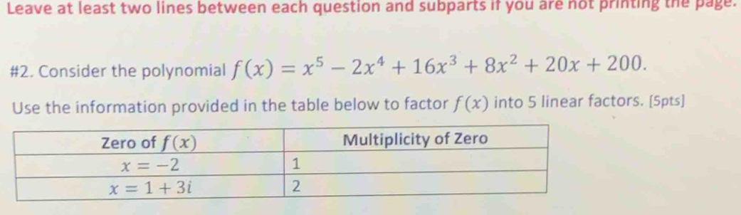 Leave at least two lines between each question and subparts if you are not printing the page.
#2. Consider the polynomial f(x)=x^5-2x^4+16x^3+8x^2+20x+200.
Use the information provided in the table below to factor f(x) into 5 linear factors. [5pts]