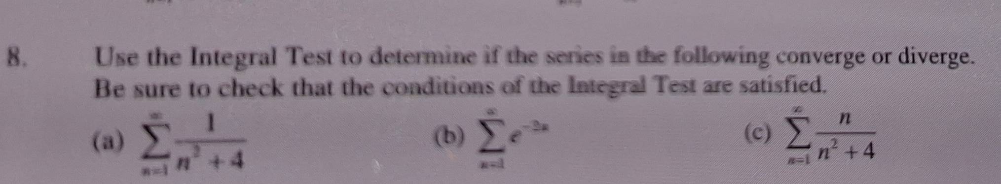 Use the Integral Test to determine if the series in the following converge or diverge. 
Be sure to check that the conditions of the Integral Test are satisfied. 
(b) (c) sumlimits _(n=1)^(∈fty) n/n^2+4 
(a) sumlimits _(n=1)^(∈fty) 1/n^2+4  sumlimits _(x=1)^(∈fty)e^(-2x)