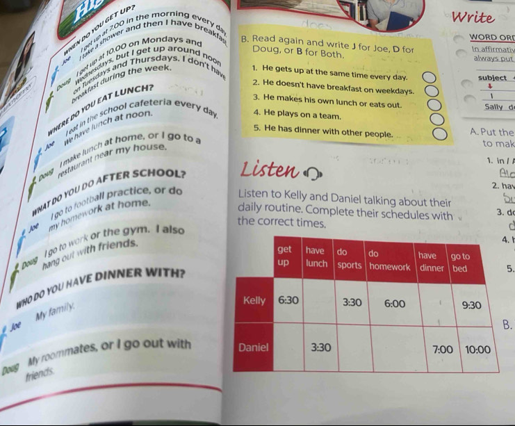 an
HEN DO YOU GET UP
Write
I get up at 7.00 in the morning every day
Joe  ` take a shower and then I have breakfas!
WORD ORI
ont Doug I get up at 10,00 on Mondays an
B. Read again and write J for Joe, D for In affirmativ
Doug, or B for Both.
Wednesdays, but I get up around noor
always put
breakfast during the week 
1. He gets up at the same time every day.  
2. He doesn't have breakfast on weekdays.
WHERE DO YOU EAT LUNCH on Tuesgays and Thursdays. I don't hav
3. He makes his own lunch or eats out. d
L eat in the school cafeteria every day 4. He plays on a team.
5. He has dinner with other people. A. Put the
Joe We have lunch at noon.
Doug  I make lunch at home, or I go to a
restaurant near my house.
to mak
WHAT DO YOU DO AFTER SCHOOL? Listen 
1. in / A
2. ha
I go to football practice, or do Listen to Kelly and Daniel talking about their
Joe my homework at home.
daily routine. Complete their schedules with 3. d
the correct times.
Doug I go to work or the gym. I also
hang out with friends.
. 1
5.
WHO DO YOU HAVE DINNER WITH?
My family.
Joe
Doug My roommates, or I go out with .
friends.