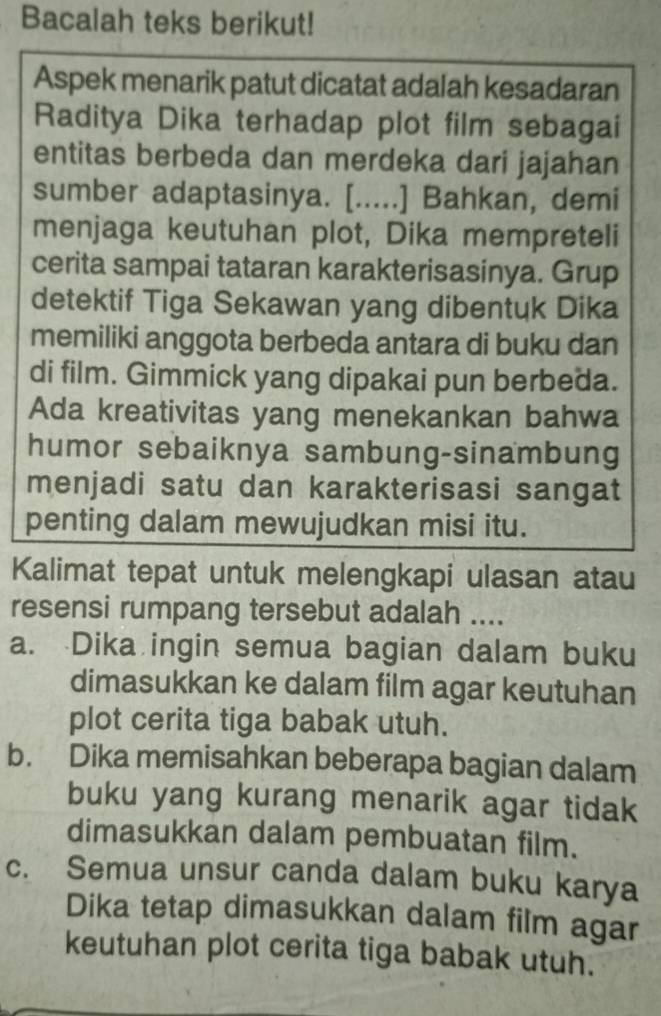 Bacalah teks berikut!
Aspek menarik patut dicatat adalah kesadaran
Raditya Dika terhadap plot film sebagai
entitas berbeda dan merdeka dari jajahan
sumber adaptasinya. [.....] Bahkan, demi
menjaga keutuhan plot, Dika mempreteli
cerita sampai tataran karakterisasinya. Grup
detektif Tiga Sekawan yang dibentuk Dika
memiliki anggota berbeda antara di buku dan
di film. Gimmick yang dipakai pun berbeda.
Ada kreativitas yang menekankan bahwa
humor sebaiknya sambung-sinambung
menjadi satu dan karakterisasi sangat
penting dalam mewujudkan misi itu.
Kalimat tepat untuk melengkapi ulasan atau
resensi rumpang tersebut adalah ....
a. Dika ingin semua bagian dalam buku
dimasukkan ke dalam film agar keutuhan
plot cerita tiga babak utuh.
b. Dika memisahkan beberapa bagian dalam
buku yang kurang menarik agar tidak
dimasukkan dalam pembuatan film.
c. Semua unsur canda dalam buku karya
Dika tetap dimasukkan dalam film agar
keutuhan plot cerita tiga babak utuh.