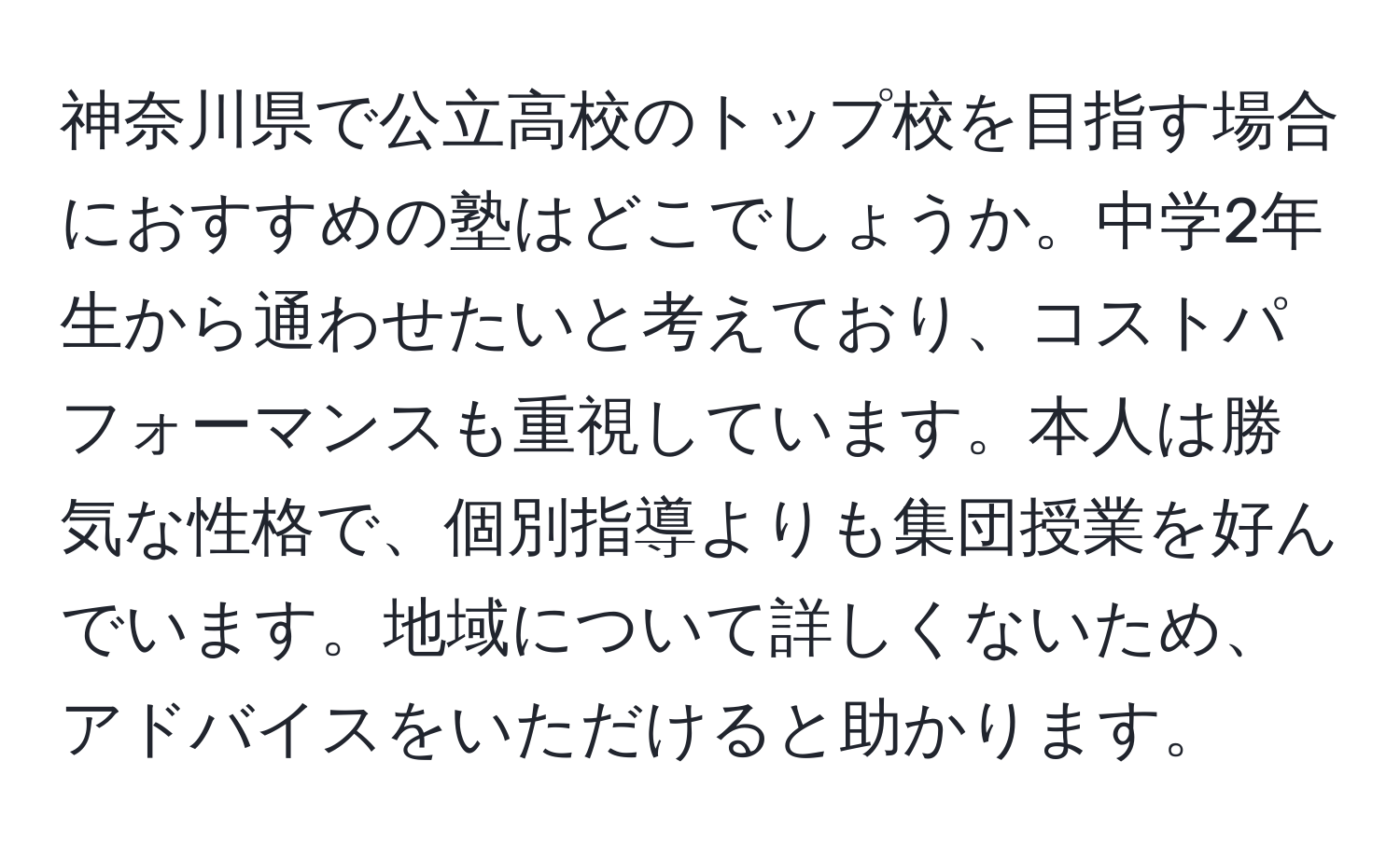 神奈川県で公立高校のトップ校を目指す場合におすすめの塾はどこでしょうか。中学2年生から通わせたいと考えており、コストパフォーマンスも重視しています。本人は勝気な性格で、個別指導よりも集団授業を好んでいます。地域について詳しくないため、アドバイスをいただけると助かります。