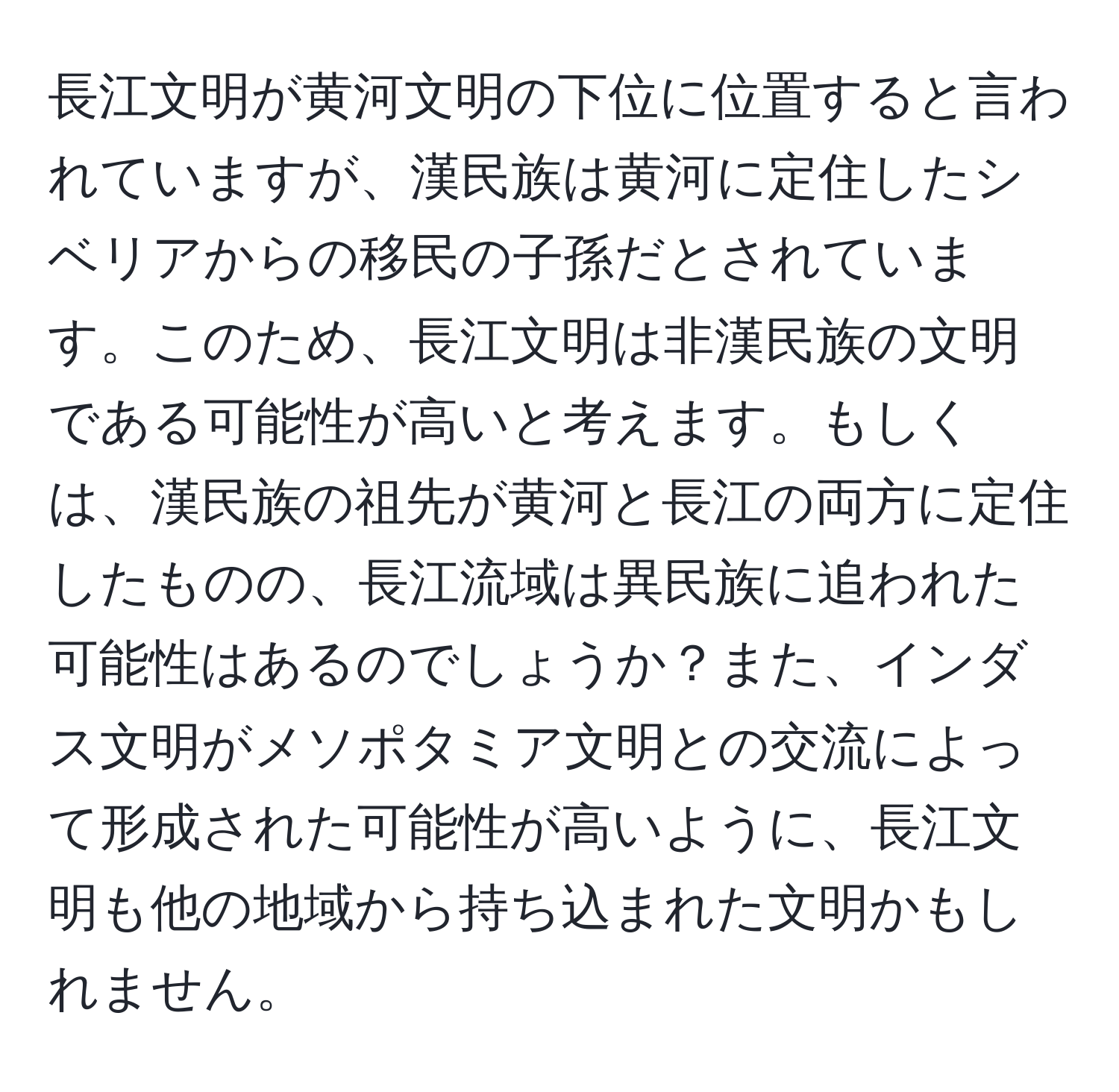 長江文明が黄河文明の下位に位置すると言われていますが、漢民族は黄河に定住したシベリアからの移民の子孫だとされています。このため、長江文明は非漢民族の文明である可能性が高いと考えます。もしくは、漢民族の祖先が黄河と長江の両方に定住したものの、長江流域は異民族に追われた可能性はあるのでしょうか？また、インダス文明がメソポタミア文明との交流によって形成された可能性が高いように、長江文明も他の地域から持ち込まれた文明かもしれません。