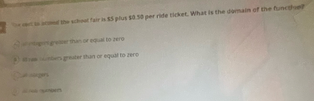 the cost to atted the school fair is $5 plus $0.50 per ride ticket. What is the domain of the function?
itegers greater than or equal to zero
4 h a rem tumbers greater than or equal to zero
e insegers
nnumbers