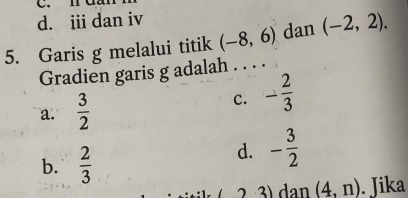 iii dan iv
5. Garis g melalui titik (-8,6) dan (-2,2). 
Gradien garis g adalah . . . .
a.  3/2 
c. - 2/3 
b.  2/3 
d. - 3/2 
( − 2 3) dan (4,n). Jika